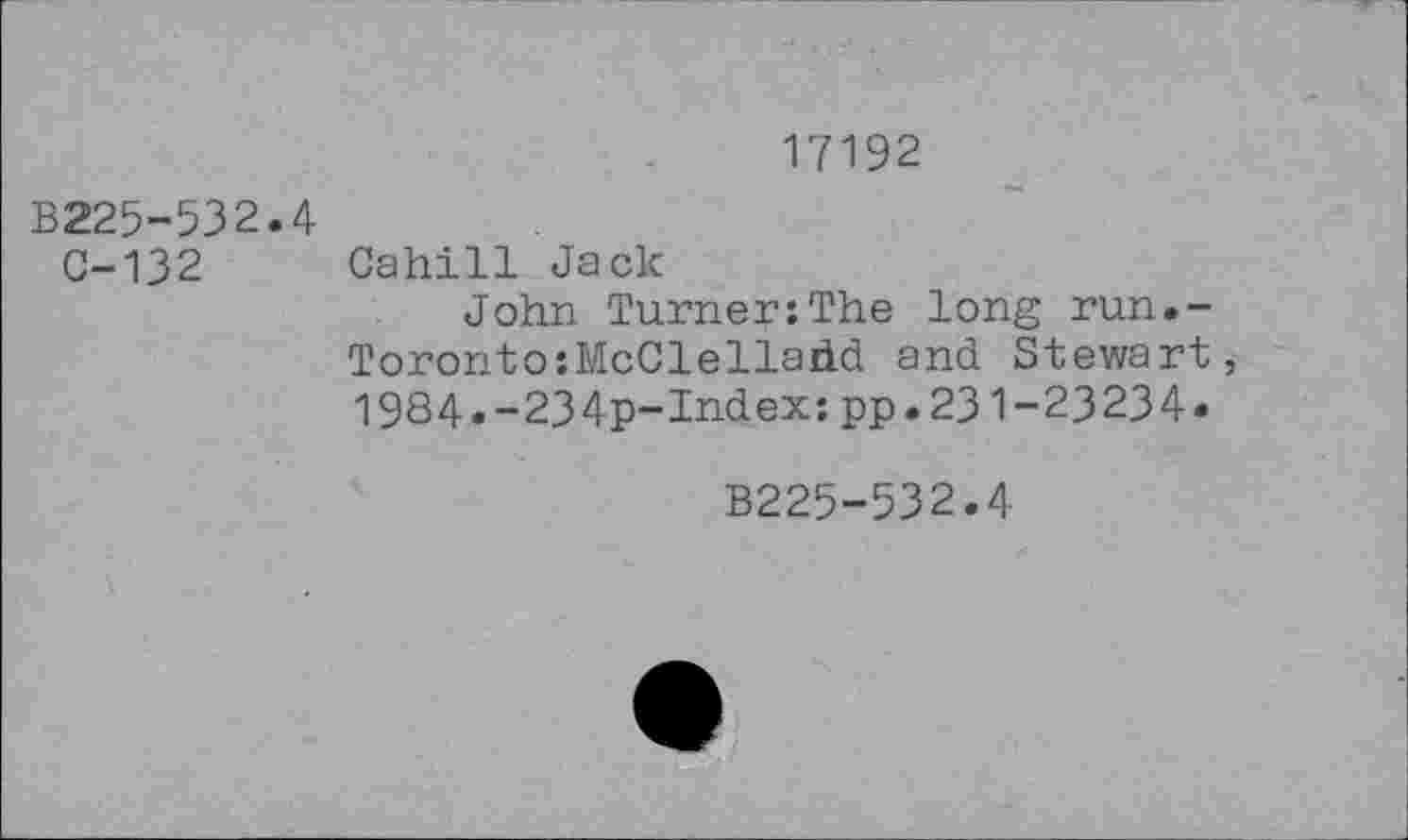 ﻿17192
B225-532.4
C-132 Cahill Jack
John Turner:The long run.-Toronto:McClelladd and Stewart, 1984.-234p-Index:pp.231-23234«
B225-532.4